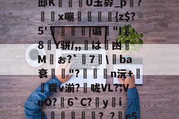 PG平台 -琈爐?~湴?*xU璕邸K穇U玉孬_p踇?x嘣螘侜{z$?5'僥|谝歏"I8Y骈/,,鷴は凼Mぉ?`謎7\媰ba衰鄆獓"?n沅+贲v湔?捄咙VL?;VuO?芆6`C?yi逺垙頳響?_?e5l?蹂o|的简单介绍